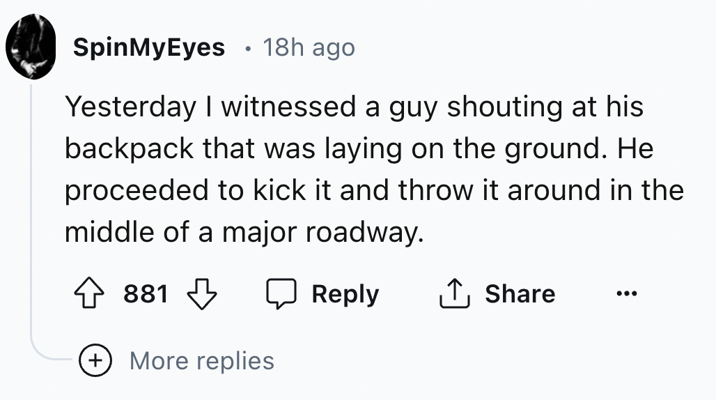 number - SpinMyEyes 18h ago Yesterday I witnessed a guy shouting at his backpack that was laying on the ground. He proceeded to kick it and throw it around in the middle of a major roadway. 881 More replies